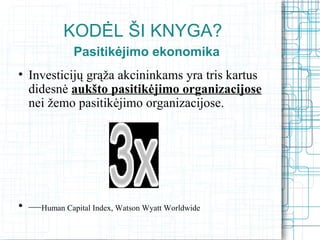 KODĖL ŠI KNYGA?
             Pasitikėjimo ekonomika
• Investicijų grąža akcininkams yra tris kartus
  didesnė aukšto pasitikėjimo organizacijose
  nei žemo pasitikėjimo organizacijose.




• —Human Capital Index, Watson Wyatt Worldwide
 