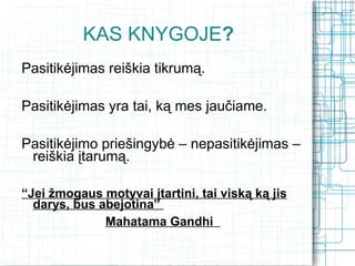 KAS KNYGOJE?
Pasitikėjimas reiškia tikrumą.

Pasitikėjimas yra tai, ką mes jaučiame.

Pasitikėjimo priešingybė – nepasitikėjimas –
 reiškia įtarumą.

“Jei žmogaus motyvai įtartini, tai viską ką jis
  darys, bus abejotina”
              Mahatama Gandhi
 
