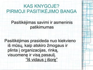 KAS KNYGOJE?
 PIRMOJI PASITIKĖJIMO BANGA

   Pasitikėjimas savimi ir asmeninis
              patikimumas


Pasitikėjimas prasideda nuo kiekvieno
 iš mūsų, kaip atskiro žmogaus ir
 plinta į organizacijas, rinką,
 visuomenę ir visą pasaulį.
            “Iš vidaus į išorę”
 