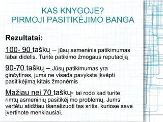 KAS KNYGOJE?
  PIRMOJI PASITIKĖJIMO BANGA

Rezultatai:
100- 90 taškų – jūsų asmeninis patikimumas
labai didelis. Turite patikimo žmogaus reputaciją

90-70 taškų – Jūsų patikimumas yra
ginčytinas, jums ne visada pavyksta įkvėpti
pasitikėjimą kitais žmonėmis

Mažiau nei 70 taškų- tai rodo kad turite
rimtų asmeninių pasitikėjimo problemų. Jums
vertėtu atidžiau išanalizuoti tas sritis, kuriose save
įvertinote menkiausiai.
 