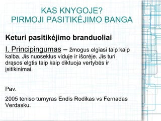KAS KNYGOJE?
  PIRMOJI PASITIKĖJIMO BANGA

Keturi pasitikėjimo branduoliai
I. Principingumas – žmogus elgiasi taip kaip
kalba. Jis nuoseklus viduje ir išorėje. Jis turi
drąsos elgtis taip kaip diktuoja vertybės ir
įsitikinimai.


Pav.
2005 teniso turnyras Endis Rodikas vs Fernadas
Verdasku.
 