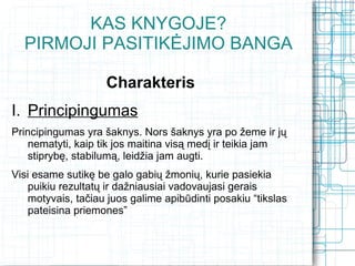 KAS KNYGOJE?
  PIRMOJI PASITIKĖJIMO BANGA

                    Charakteris
I. Principingumas
Principingumas yra šaknys. Nors šaknys yra po žeme ir jų
    nematyti, kaip tik jos maitina visą medį ir teikia jam
    stiprybę, stabilumą, leidžia jam augti.
Visi esame sutikę be galo gabių žmonių, kurie pasiekia
    puikiu rezultatų ir dažniausiai vadovaujasi gerais
    motyvais, tačiau juos galime apibūdinti posakiu “tikslas
    pateisina priemones”
 