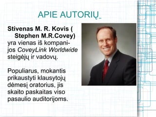 APIE AUTORIŲ
Stivenas M. R. Kovis (
   Stephen M.R.Covey)
yra vienas iš kompani-
jos CoveyLink Worldwide
steigėjų ir vadovų.

Populiarus, mokantis
prikaustyti klausytojų
dėmesį oratorius, jis
skaito paskaitas viso
pasaulio auditorijoms.
 