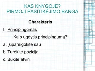 KAS KNYGOJE?
  PIRMOJI PASITIKĖJIMO BANGA

               Charakteris
I. Principingumas
      Kaip ugdytis principingumą?
a. Įsipareigokite sau
b. Turėkite poziciją
c. Būkite atviri
 