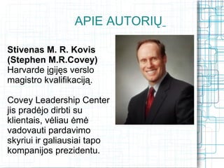 APIE AUTORIŲ

Stivenas M. R. Kovis
(Stephen M.R.Covey)
Harvarde įgijęs verslo
magistro kvalifikaciją.

Covey Leadership Center
jis pradėjo dirbti su
klientais, vėliau ėmė
vadovauti pardavimo
skyriui ir galiausiai tapo
kompanijos prezidentu. 
 