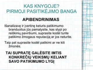 KAS KNYGOJE?
 PIRMOJI PASITIKĖJIMO BANGA
             APIBENDRINIMAS
Išanalizavę ir įvertinę keturis patikimumo
   branduolius jūs pamatysite, kas slypi po
   reiškinių paviršiumi, suprasite kodėl turite
   patikimo žmogaus reputaciją ar jos neturite.
Taip pat suprasite kodėl patikimi ar ne kiti
   žmonės.

TAI SUPRATĘ GALĖSITE IMTIS
 KONKREČIŲ VEIKSMŲ KELIANT
 SAVO PATIKIMUMO LYGĮ
 