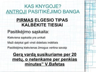 KAS KNYGOJE?
ANTROJI PASITIKĖJIMO BANGA
       PIRMAS ELGESIO TIPAS
         KALBĖKITE TIESIAI
Pasitikėjimo sąskaita:
Kiekviena sąskaita yra unikali
Maži dalykai gali virsti dideliais indėliais
Pasitikėjimą kiekvienas žmogus vertina savaip

    Gerą vardą susikuriame per 20
    metų, o netenkame per penkias
          minutes” V.Bafetas
 