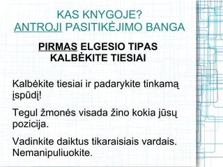 KAS KNYGOJE?
ANTROJI PASITIKĖJIMO BANGA
      PIRMAS ELGESIO TIPAS
        KALBĖKITE TIESIAI

Kalbėkite tiesiai ir padarykite tinkamą
įspūdį!
Tegul žmonės visada žino kokia jūsų
pozicija.
Vadinkite daiktus tikaraisiais vardais.
Nemanipuliuokite.
 