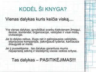 KODĖL ŠI KNYGA?
Vienas dalykas kuris keičia viską....

Yra vienas dalykas, gyvybiškai svarbu kiekvienam žmogui,
   šeimai, komandai, organizacijai, valstybei ir visai mūsų
   civilizacijai.
Jie to dalyko nebus, žlugs net ir galingiausios valstybės,
   stipriausios kompanijos, įtakingiausi lyderiai, karčiausia
   draugystė ar meilė.
Jei jį puoselėjame , tas dalykas garantuos mums
   nepaprastą sėkmę ir klestėjimą visose veiklos srityse.


     Tas dalykas – PASITIKĖJIMAS!!!
 
