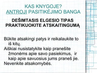 KAS KNYGOJE?
 ANTROJI PASITIKĖJIMO BANGA
  DEŠIMTASIS ELGESIO TIPAS
PRAKTIKUOKITE ATSKAITINGUMĄ


Būkite atsakingi patys ir reikalaukite to
  iš kitų.
Aiškiai nusistatykite kaip pranešite
  žmonėms apie savo pasiekimus, ir
  kaip apie savuosius jums praneš jie.
Nevenkite atsakomybės.
 