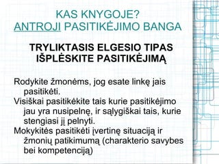 KAS KNYGOJE?
ANTROJI PASITIKĖJIMO BANGA
    TRYLIKTASIS ELGESIO TIPAS
     IŠPLĖSKITE PASITIKĖJIMĄ

Rodykite žmonėms, jog esate linkę jais
  pasitikėti.
Visiškai pasitikėkite tais kurie pasitikėjimo
  jau yra nusipelnę, ir sąlygiškai tais, kurie
  stengiasi jį pelnyti.
Mokykitės pasitikėti įvertinę situaciją ir
  žmonių patikimumą (charakterio savybes
  bei kompetenciją)
 
