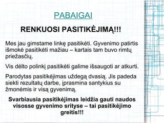 PABAIGAI
      RENKUOSI PASITIKĖJIMĄ!!!
Mes jau gimstame linkę pasitikėti. Gyvenimo patirtis
išmokė pasitikėti mažiau – kartais tam buvo rimtų
priežasčių.
Vis dėlto polinkį pasitikėti galime išsaugoti ar atkurti.
Parodytas pasitikėjimas uždegą dvasią. Jis padeda
siekti rezultatų darbe, įprasmina santykius su
žmonėmis ir visą gyvenimą.
 Svarbiausia pasitikėjimas leidžia gauti naudos
  visosse gyvenimo srityse – tai pasitikėjimo
                    greitis!!!
 