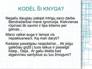 KODĖL ŠI KNYGA?
Negaliu daugiau pakęst intrigų savo darbe.
 Bendradarbiai mane ignoruoja. Kiekvienas
 rūpinasi tik savimi ir lipa kitiems per
 galvas...
Mano vaikai auga ir tampa vis
 nepaklusnesni. Ką man daryti?
Kadaise pasielgiau neapdairiai... Ak jeigu
 galėčiau grįžti į tuos laikus ir pasielgti
 kitaip.. Deja.. Ar galiu tikėtis kad
 atgaivinsiu santykius su tuo žmogum?
 