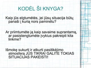 KODĖL ŠI KNYGA?
Kaip jūs elgtumėtės, jei jūsų situacija būtų
 panaši į kurią nors paminėtu?

Ar priimtumėte ją kaip savaime suprantamą,
 ar pasistengtumėte įvykius pakreipti kita
 linkme?

Išmokę sukurti ir atkurti pasitikėjimo
  atmosferą JŪS TIKRAI GALITE TOKIAS
  SITUACIJAS PAKEISTI!
 