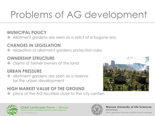 Problems of AG development
MUNICIPAL POLICY

 Allotment gardens are seen as a relict of a bygone era

CHANGES IN LEGISLATION

 relaxation of allotment gardens protection rules

OWNERSHIP STRUCTURE

 claims of former owners of the land

URBAN PRESSURE

 allotment gardens are seen as a reserve
for the urban development

HIGH MARKET VALUE OF THE GROUND

 pirice of the AG located close to the city centers
Warsaw University of Life Sciences
Dr Renata Giedych

Urban agriculture: structure, functions, future challenges

 