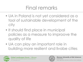 Final remarks
• UA in Poland is not yet considered as a
tool of sustainable development of the
city
• It should find place in municipal
policies as a measure to improove the
quality of life
• UA can play an important role in
building more resilient and livabe cities
Warsaw University of Life Sciences
Dr Renata Giedych

Urban agriculture: structure, functions, future challenges

 