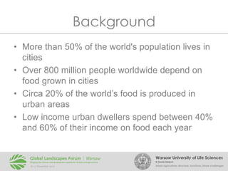 Background
• More than 50% of the world's population lives in
cities
• Over 800 million people worldwide depend on
food grown in cities
• Circa 20% of the world’s food is produced in
urban areas
• Low income urban dwellers spend between 40%
and 60% of their income on food each year

Warsaw University of Life Sciences
Dr Renata Giedych

Urban agriculture: structure, functions, future challenges

 