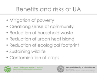 Benefits and risks of UA
• Mitigation of powerty
• Creationg sense of community
• Reduction of household waste
• Reduction of urban heat Island
• Reduction of ecological footprint
• Sustaining wildlife
• Contamination of crops
Warsaw University of Life Sciences
Dr Renata Giedych

Urban agriculture: structure, functions, future challenges

 