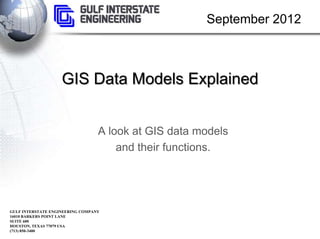 September 2012



                    GIS Data Models Explained


                                  A look at GIS data models
                                      and their functions.




GULF INTERSTATE ENGINEERING COMPANY
16010 BARKERS POINT LANE
SUITE 600
HOUSTON, TEXAS 77079 USA
(713) 850-3400
 
