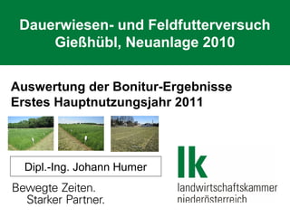 Dauerwiesen- und Feldfutterversuch
Gießhübl, Neuanlage 2010
Auswertung der Bonitur-Ergebnisse
Erstes Hauptnutzungsjahr 2011

Dipl.-Ing. Johann Humer

 
