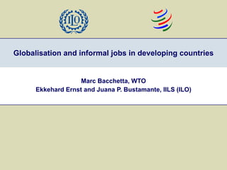 Globalisation and informal jobs in developing countries Marc Bacchetta, WTO Ekkehard Ernst and Juana P. Bustamante, IILS (ILO) 