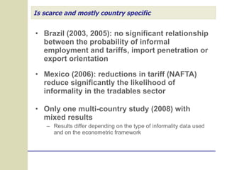 Is scarce and mostly country specific Brazil (2003, 2005): no significant relationship between the probability of informal employment and tariffs, import penetration or export orientation Mexico (2006): reductions in tariff (NAFTA) reduce significantly the likelihood of informality in the tradables sector Only one multi-country study (2008) with mixed results Results differ depending on the type of informality data used and on the econometric framework 