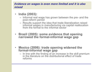 Evidence on wages is even more limited and it is also mixed India (2003):  Informal real wage has grown between the pre- and the post-reform period Results support the idea that trade liberalization raised informal wages in manufacturing via capital reallocation from the formal to the informal sector Brazil (2005): some evidence that opening narrowed the formal-informal wage gap Mexico (2006): trade opening widened the formal-informal wage gap In line with the finding of an increase in the skill premium in the literature on the distributional effect of trade reforms 