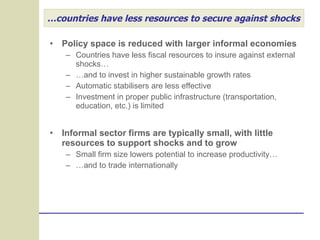 … countries have less resources to secure against shocks Policy space is reduced with larger informal economies Countries have less fiscal resources to insure against external shocks… … and to invest in higher sustainable growth rates Automatic stabilisers are less effective Investment in proper public infrastructure (transportation, education, etc.) is limited Informal sector firms are typically small, with little resources to support shocks and to grow Small firm size lowers potential to increase productivity… … and to trade internationally 