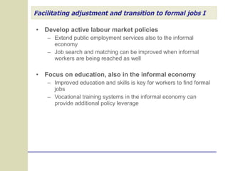 Facilitating adjustment and transition to formal jobs I Develop active labour market policies Extend public employment services also to the informal economy Job search and matching can be improved when informal workers are being reached as well Focus on education, also in the informal economy Improved education and skills is key for workers to find formal jobs Vocational training systems in the informal economy can provide additional policy leverage 