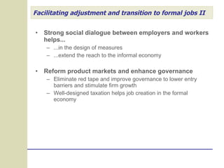 Facilitating adjustment and transition to formal jobs II Strong social dialogue between employers and workers helps... ...in the design of measures ...extend the reach to the informal economy Reform product markets and enhance governance Eliminate red tape and improve governance to lower entry barriers and stimulate firm growth Well-designed taxation helps job creation in the formal economy 