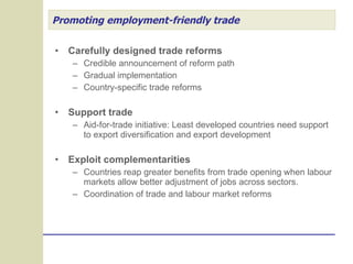 Promoting employment-friendly trade Carefully designed trade reforms Credible announcement of reform path Gradual implementation Country-specific trade reforms Support trade Aid-for-trade initiative: Least developed countries need support to export diversification and export development Exploit complementarities Countries reap greater benefits from trade opening when labour markets allow better adjustment of jobs across sectors. Coordination of trade and labour market reforms 