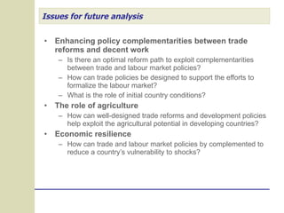 Issues for future analysis Enhancing policy complementarities between trade reforms and decent work Is there an optimal reform path to exploit complementarities between trade and labour market policies? How can trade policies be designed to support the efforts to formalize the labour market? What is the role of initial country conditions? The role of agriculture How can well-designed trade reforms and development policies help exploit the agricultural potential in developing countries? Economic resilience How can trade and labour market policies by complemented to reduce a country’s vulnerability to shocks? 