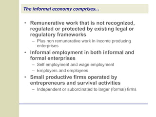 The informal economy comprises... Remunerative work that is not recognized, regulated or protected by existing legal or regulatory frameworks Plus non remunerative work in income producing enterprises Informal employment in both informal and formal enterprises Self employment and wage employment  Employers and employees Small productive firms operated by entrepreneurs and survival activities Independent or subordinated to larger (formal) firms  