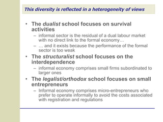 This diversity is reflected in a heterogeneity of views The  dualist  school focuses on survival activities informal sector is the residual of a dual labour market with no direct link to the formal economy… …  and it exists because the performance of the formal sector is too weak The  structuralist  school focuses on the interdependence informal economy comprises small firms subordinated to larger ones The  legalist/orthodox  school focuses on small entrepreneurs Informal economy comprises micro-entrepreneurs who prefer to operate informally to avoid the costs associated with registration and regulations 