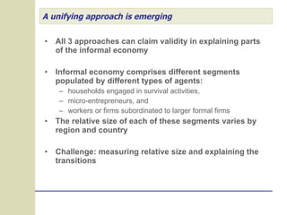 A unifying approach is emerging All 3 approaches can claim validity in explaining parts of the informal economy Informal economy comprises different segments populated by different types of agents: households engaged in survival activities,  micro-entrepreneurs, and  workers or firms subordinated to larger formal firms The relative size of each of these segments varies by region and country Challenge: measuring relative size and explaining the transitions  