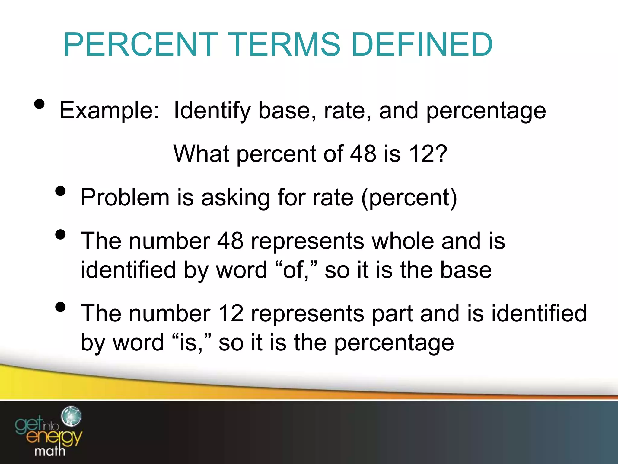 PERCENT TERMS DEFINED
• Example: Identify base, rate, and percentage
What percent of 48 is 12?
• Problem is asking for rate (percent)
• The number 48 represents whole and is
identified by word “of,” so it is the base
• The number 12 represents part and is identified
by word “is,” so it is the percentage
 