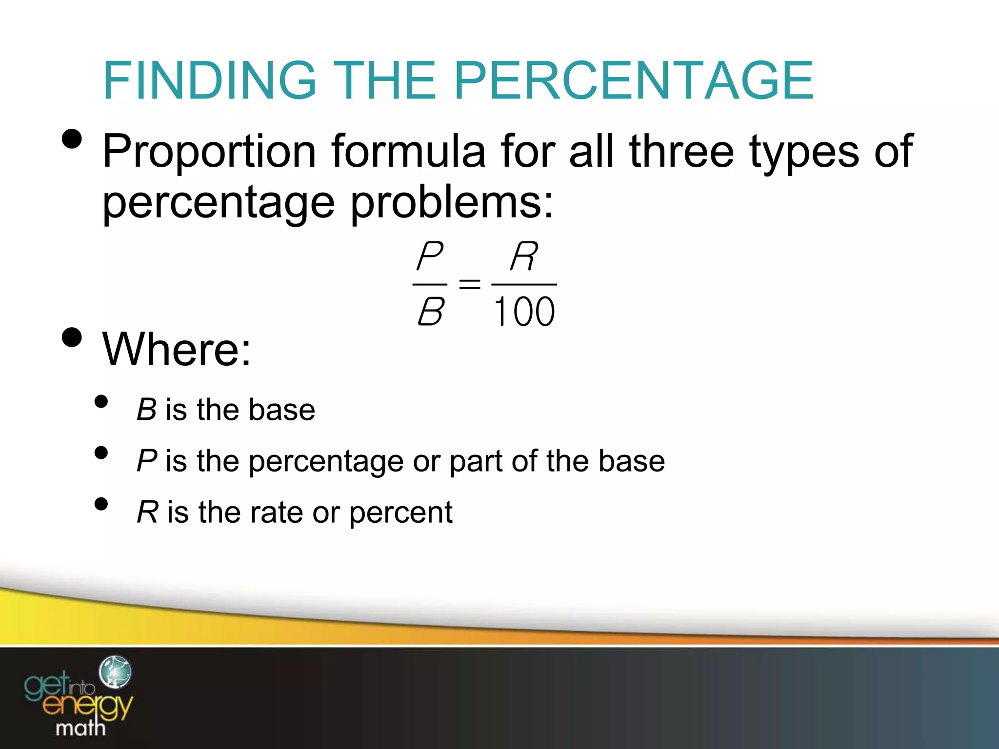 FINDING THE PERCENTAGE
• Proportion formula for all three types of
percentage problems:
• Where:
• B is the base
• P is the percentage or part of the base
• R is the rate or percent

100
P R
B
 
