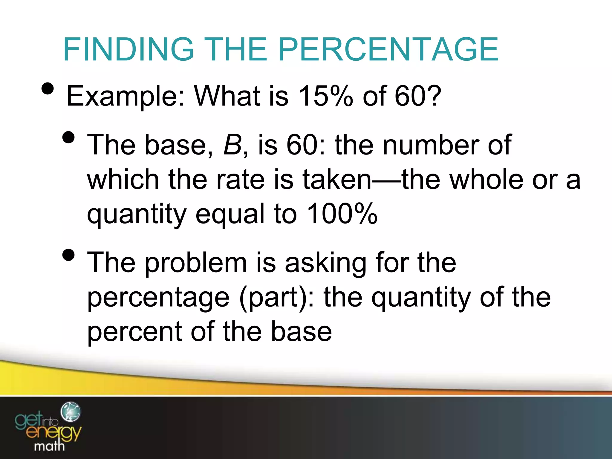 FINDING THE PERCENTAGE
• Example: What is 15% of 60?
• The base, B, is 60: the number of
which the rate is taken—the whole or a
quantity equal to 100%
• The problem is asking for the
percentage (part): the quantity of the
percent of the base
 