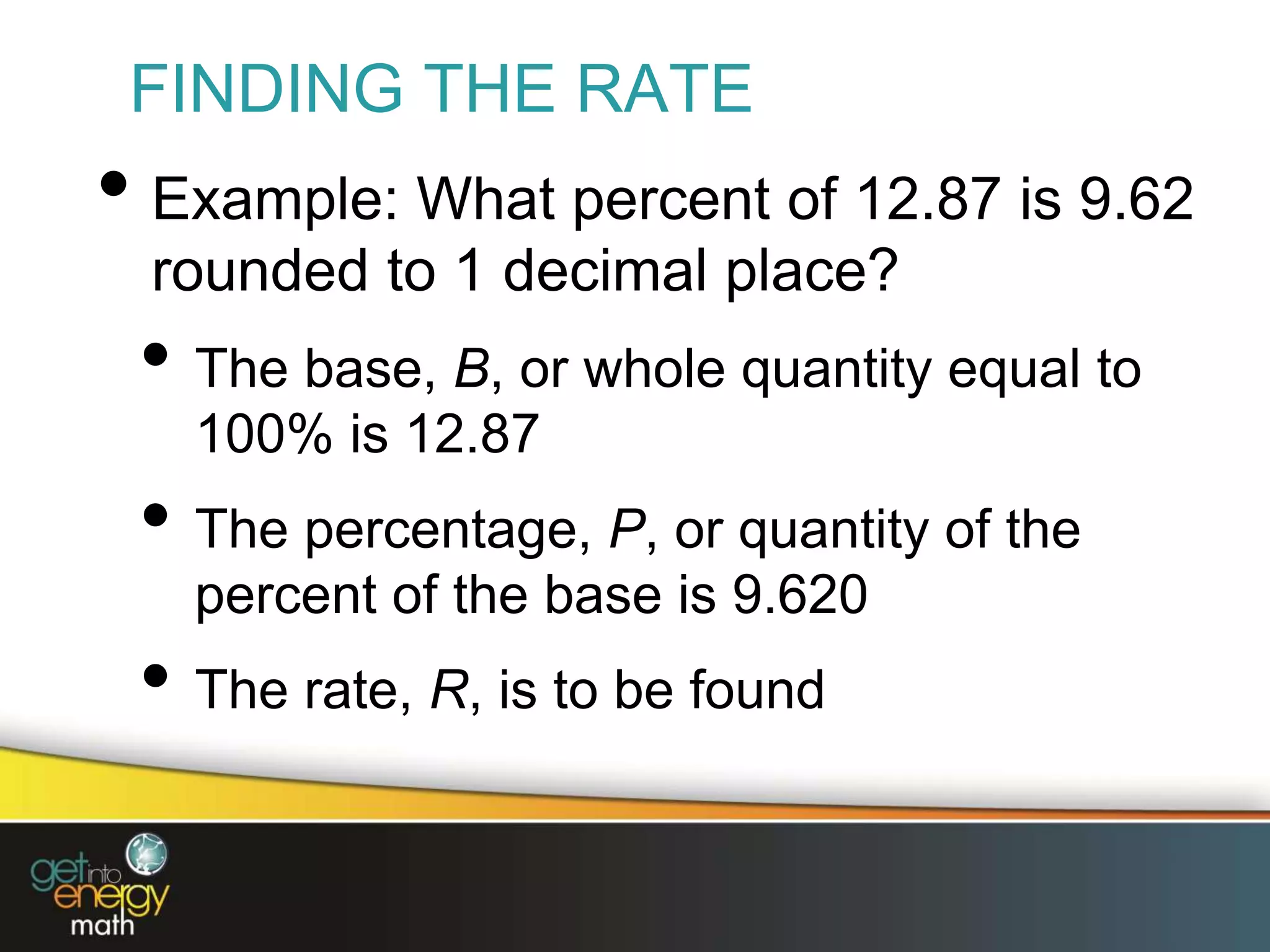 FINDING THE RATE
• Example: What percent of 12.87 is 9.62
rounded to 1 decimal place?
• The base, B, or whole quantity equal to
100% is 12.87
• The percentage, P, or quantity of the
percent of the base is 9.620
• The rate, R, is to be found
 