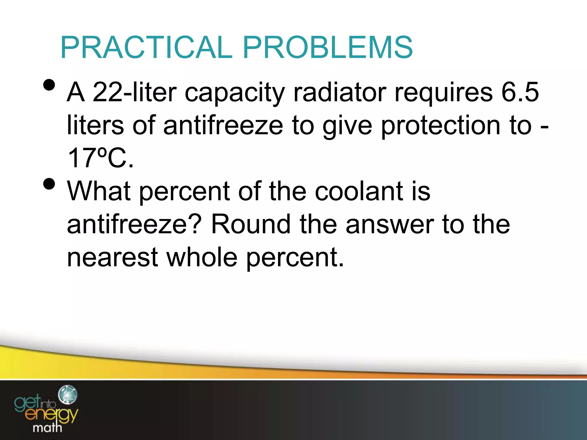 PRACTICAL PROBLEMS
• A 22-liter capacity radiator requires 6.5
liters of antifreeze to give protection to -
17ºC.
• What percent of the coolant is
antifreeze? Round the answer to the
nearest whole percent.
 