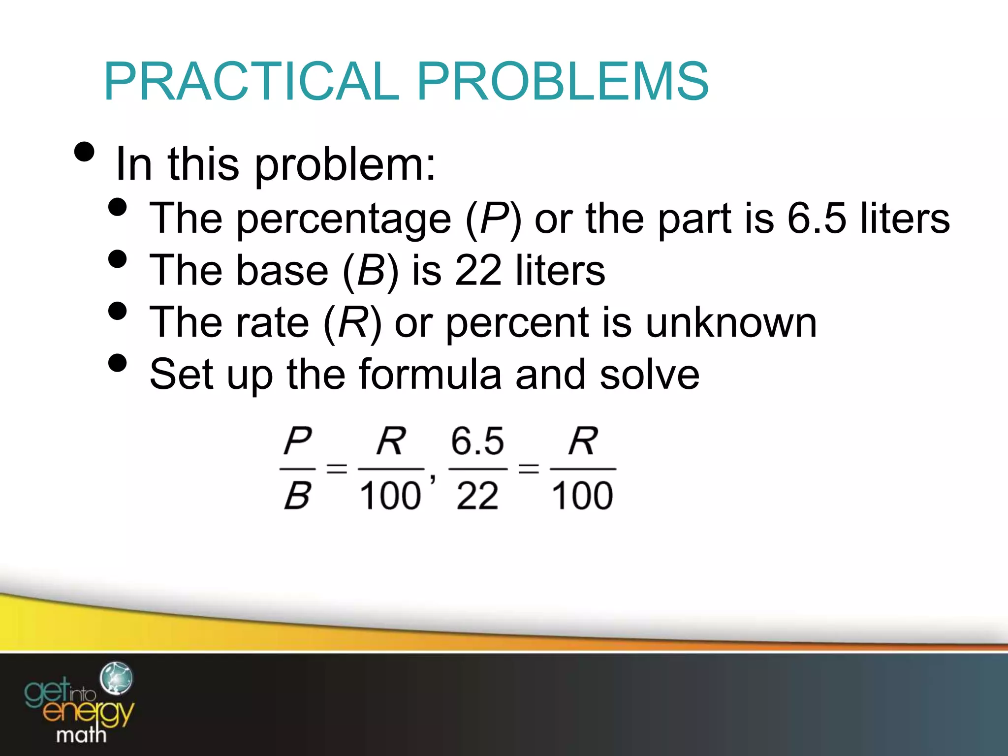 PRACTICAL PROBLEMS
• In this problem:
• The percentage (P) or the part is 6.5 liters
• The base (B) is 22 liters
• The rate (R) or percent is unknown
• Set up the formula and solve
 