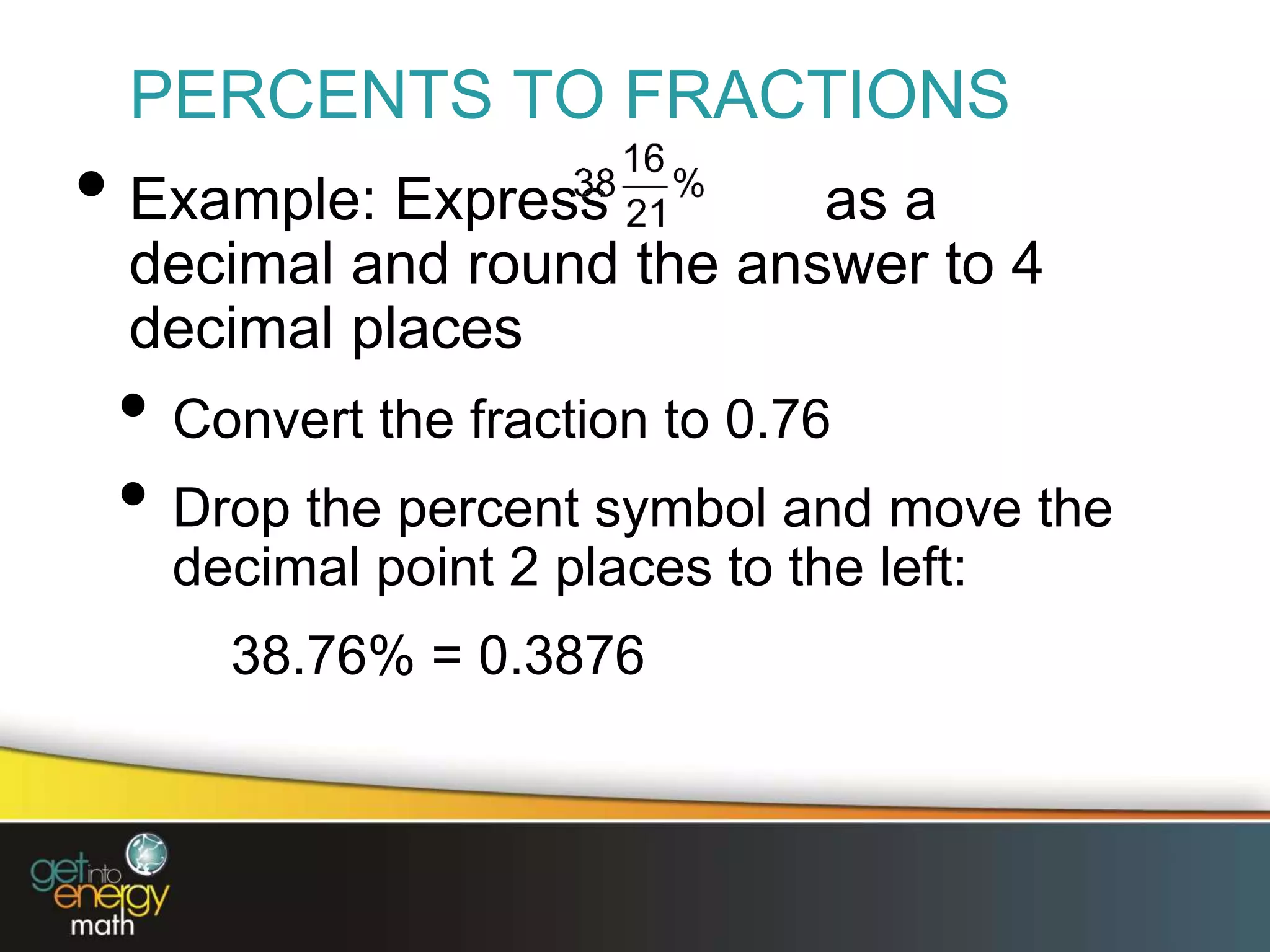 PERCENTS TO FRACTIONS
• Example: Express as a
decimal and round the answer to 4
decimal places
• Convert the fraction to 0.76
• Drop the percent symbol and move the
decimal point 2 places to the left:
38.76% = 0.3876
 