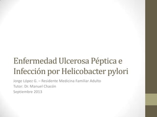 Enfermedad Ulcerosa Péptica e
Infección por Helicobacter pylori
Jorge López G. – Residente Medicina Familiar Adulto
Tutor: Dr. Manuel Chacón
Septiembre 2013
 