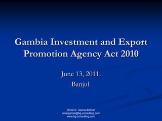 Omar E. Garcia-Bolivar
omargarcia@bg-consulting.com
www.bg-consulting.com
Gambia Investment and Export
Promotion Agency Act 2010
June 13, 2011.
Banjul.
 