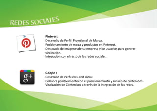 Pinterest
Desarrollo de Perfil Profesional de Marca.
Posicionamiento de marca y productos en Pinterest.
Destacado de imágenes de su empresa y los usuarios para generar
viralización.
Integración con el resto de las redes sociales.



Google +
Desarrollo de Perfil en la red social
Colabora positivamente con el posicionamiento y rankeo de contenidos .
Viralización de Contenidos a través de la integración de las redes.
 