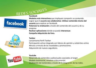 Facebook
Modelos más interactivos que impliquen compartir un contenido.
Lograr que el usuario sea colaborativo. Utilizar contenido mismo del
usuario para replicar en facebook.
Potenciar la viralización a través del contenido del usuario y de su
empresa
Realizar aplicaciones donde se pueda interactuar.
Campaña Adquisición de Fans.

Twitter
Lanzamiento Perfil Twitter
Participación activa integrado con líderes de opinión y celebrities online
Minuto a minuto de las novedades y promociones.
Adquisición de nuevos seguidores.


Youtube
Desarrollo de contenidos audiovisuales asociados al target
Modelo testimonial, emotivo o documental.
Viralización de Contenidos a través de la integración de las redes.
 