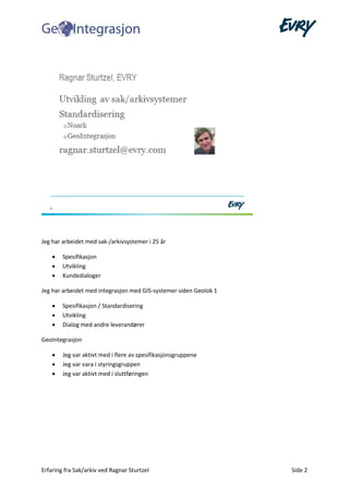 Erfaring fra Sak/arkiv ved Ragnar Sturtzel Side 2
Jeg har arbeidet med sak-/arkivsystemer i 25 år
• Spesifikasjon
• Utvikling
• Kundedialoger
Jeg har arbeidet med integrasjon med GIS-systemer siden Geolok 1
• Spesifikasjon / Standardisering
• Utvikling
• Dialog med andre leverandører
GeoIntegrasjon
• Jeg var aktivt med i flere av spesifikasjonsgruppene
• Jeg var vara i styringsgruppen
• Jeg var aktivt med i sluttføringen
 