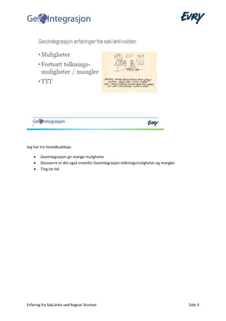 Erfaring fra Sak/arkiv ved Ragnar Sturtzel Side 3
Jeg har tre hovedbudskap:
• GeoIntegrasjon gir mange muligheter
• Dessverre er det også innenfor GeoIntegrasjon tolkningsmuligheter og mangler
• Ting tar tid
 