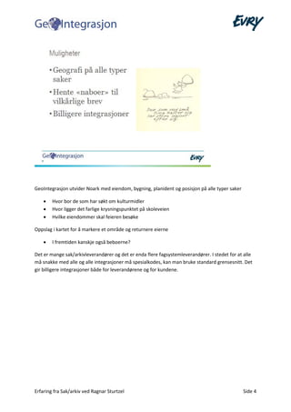 Erfaring fra Sak/arkiv ved Ragnar Sturtzel Side 4
GeoIntegrasjon utvider Noark med eiendom, bygning, planident og posisjon på alle typer saker
• Hvor bor de som har søkt om kulturmidler
• Hvor ligger det farlige krysningspunktet på skoleveien
• Hvilke eiendommer skal feieren besøke
Oppslag i kartet for å markere et område og returnere eierne
• I fremtiden kanskje også beboerne?
Det er mange sak/arkivleverandører og det er enda flere fagsystemleverandører. I stedet for at alle
må snakke med alle og alle integrasjoner må spesialkodes, kan man bruke standard grensesnitt. Det
gir billigere integrasjoner både for leverandørene og for kundene.
 