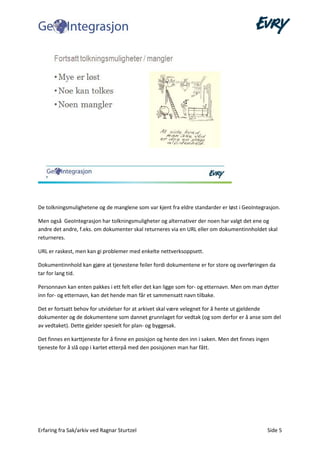 Erfaring fra Sak/arkiv ved Ragnar Sturtzel Side 5
De tolkningsmulighetene og de manglene som var kjent fra eldre standarder er løst i GeoIntegrasjon.
Men også GeoIntegrasjon har tolkningsmuligheter og alternativer der noen har valgt det ene og
andre det andre, f.eks. om dokumenter skal returneres via en URL eller om dokumentinnholdet skal
returneres.
URL er raskest, men kan gi problemer med enkelte nettverksoppsett.
Dokumentinnhold kan gjøre at tjenestene feiler fordi dokumentene er for store og overføringen da
tar for lang tid.
Personnavn kan enten pakkes i ett felt eller det kan ligge som for- og etternavn. Men om man dytter
inn for- og etternavn, kan det hende man får et sammensatt navn tilbake.
Det er fortsatt behov for utvidelser for at arkivet skal være velegnet for å hente ut gjeldende
dokumenter og de dokumentene som dannet grunnlaget for vedtak (og som derfor er å anse som del
av vedtaket). Dette gjelder spesielt for plan- og byggesak.
Det finnes en karttjeneste for å finne en posisjon og hente den inn i saken. Men det finnes ingen
tjeneste for å slå opp i kartet etterpå med den posisjonen man har fått.
 